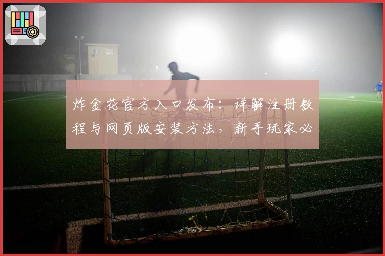 炸金花官方入口发布：详解注册教程与网页版安装方法，新手玩家必看使用指南