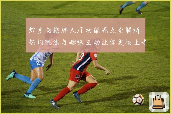 炸金花棋牌大厅功能亮点全解析：热门玩法与趣味互动让你更快上手