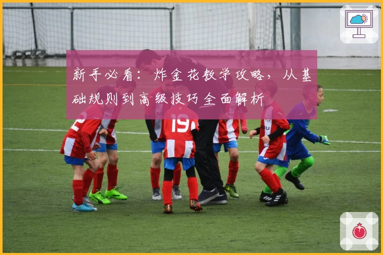 新手必看：炸金花教学攻略，从基础规则到高级技巧全面解析