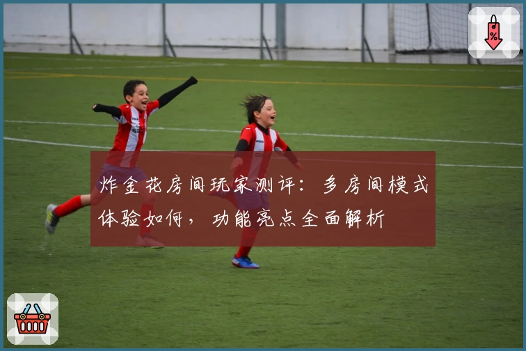 炸金花房间玩家测评：多房间模式体验如何，功能亮点全面解析