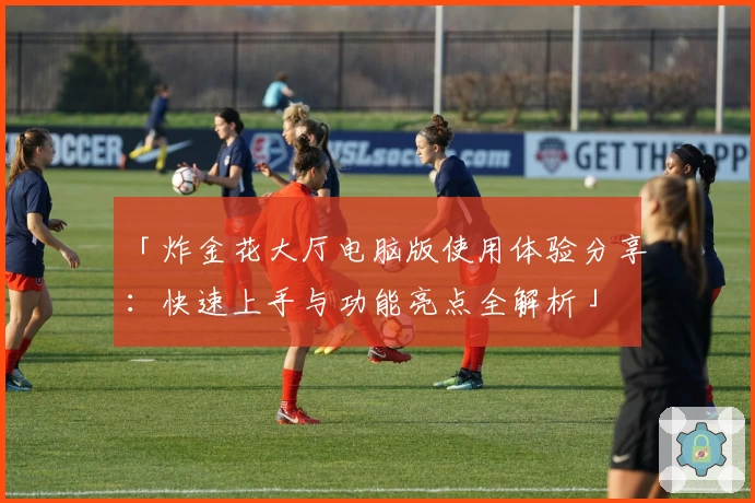 「炸金花大厅电脑版使用体验分享：快速上手与功能亮点全解析」