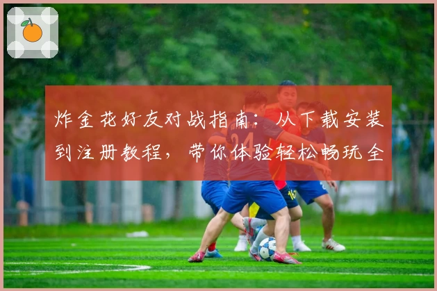 炸金花好友对战指南：从下载安装到注册教程，带你体验轻松畅玩全新版本