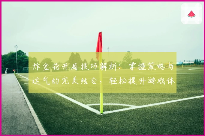 炸金花开局技巧解析：掌握策略与运气的完美结合，轻松提升游戏体验