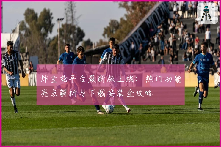炸金花平台最新版上线:热门功能亮点解析与下载安装全攻略