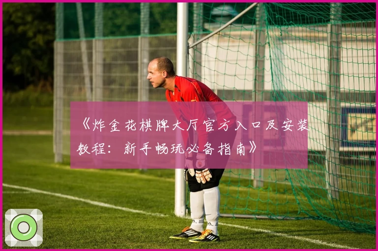 《炸金花棋牌大厅官方入口及安装教程：新手畅玩必备指南》