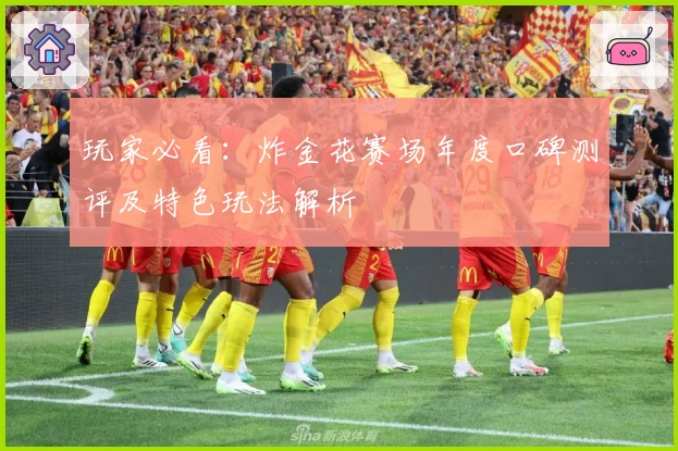 玩家必看：炸金花赛场年度口碑测评及特色玩法解析