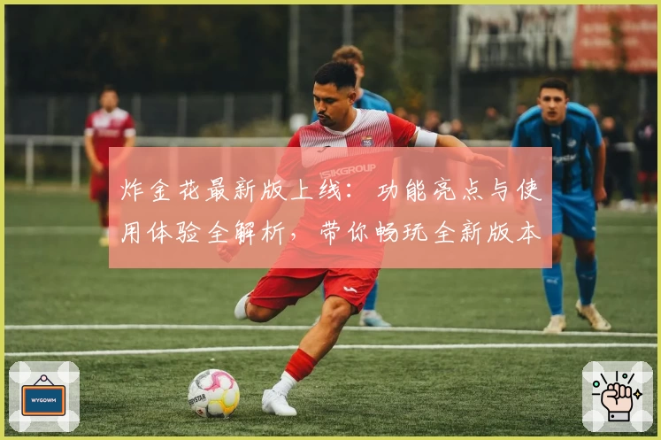 炸金花最新版上线：功能亮点与使用体验全解析，带你畅玩全新版本