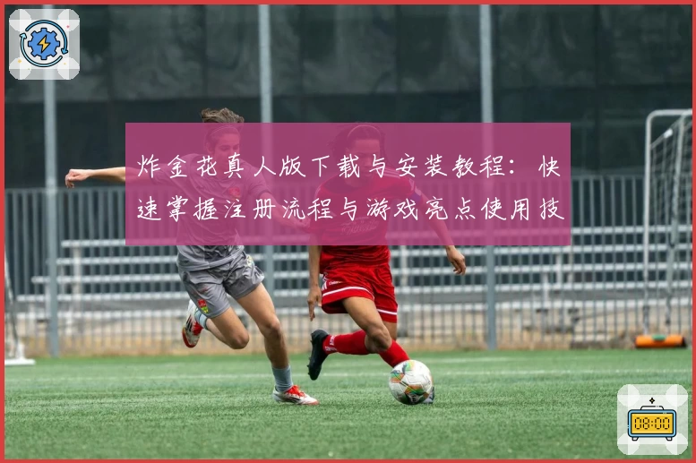 炸金花真人版下载与安装教程：快速掌握注册流程与游戏亮点使用技巧