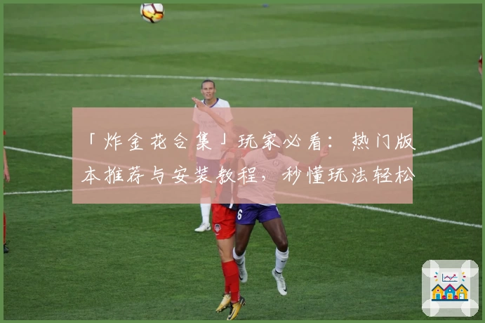 「炸金花合集」玩家必看：热门版本推荐与安装教程，秒懂玩法轻松上手