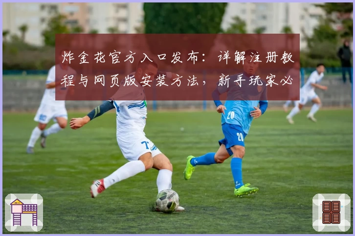 炸金花官方入口发布：详解注册教程与网页版安装方法，新手玩家必看使用指南