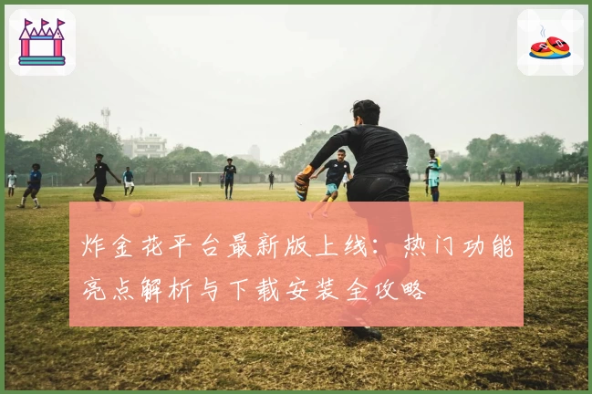 炸金花平台最新版上线:热门功能亮点解析与下载安装全攻略